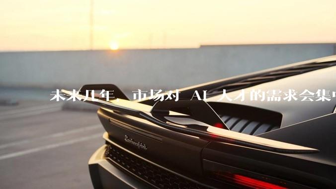 未来几年，市场对 AI 人才的需求会集中在哪几个方向？