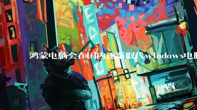 鸿蒙电脑会在国内逐渐取代windows电脑吗？