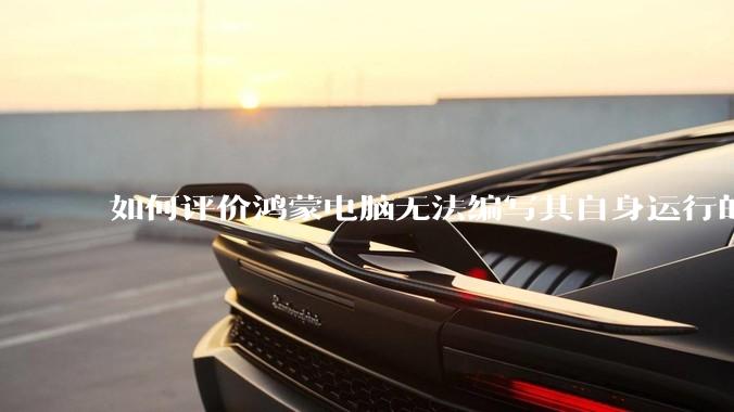 如何评价鸿蒙电脑无法编写其自身运行的程序？