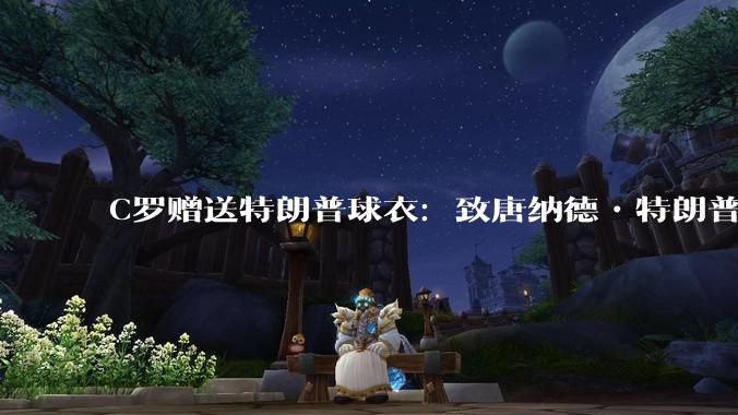 C罗赠送特朗普球衣：致唐纳德•特朗普总统，为和平而战。如何评价？